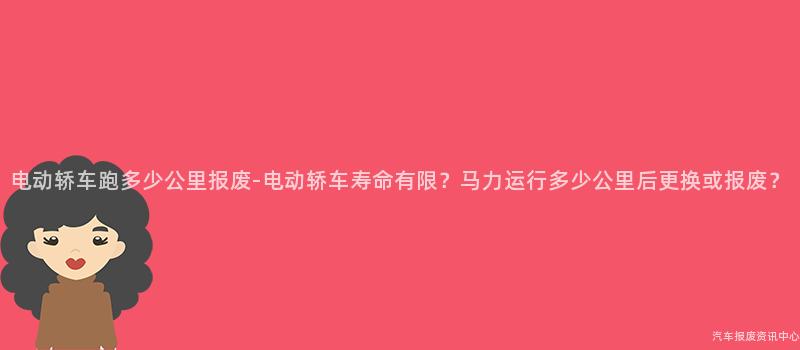 电动轿车跑多少公里报废-电动轿车寿命有限？马力运行多少公里后更换或报废？