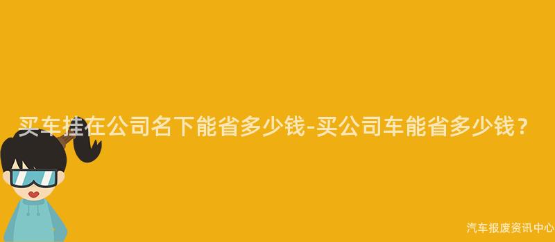 买车挂在公司名下能省多少钱-买公司车能省多少钱？