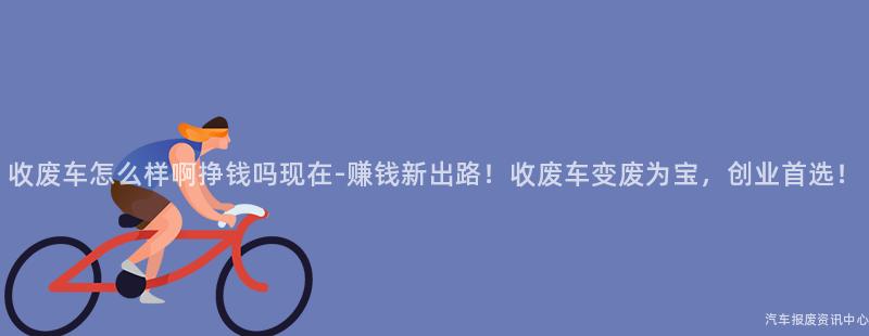 收废车怎么样啊挣钱吗现在-赚钱新出路！收废车变废为宝，创业首选！