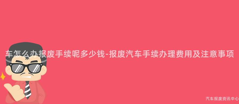 车怎么办报废手续呢多少钱-报废汽车手续办理费用及注意事项