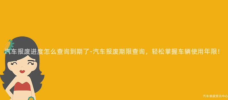 汽车报废进度怎么查询到期了-汽车报废期限查询，轻松掌握车辆使用年限！