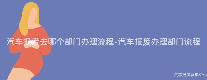 汽车报废去哪个部门办理流程-汽车报废办理部门流程