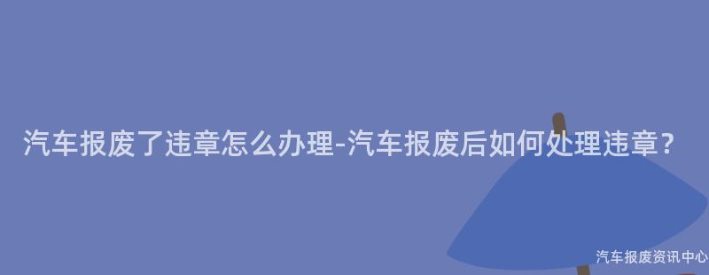 汽车报废了违章怎么办理-汽车报废后如何处理违章？