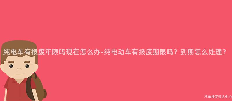 纯电车有报废年限吗现在怎么办-纯电动车有报废期限吗？到期怎么处理？