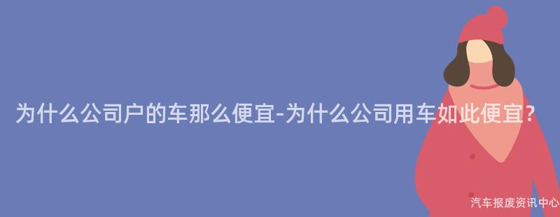 为什么公司户的车那么便宜-为什么公司用车如此便宜？