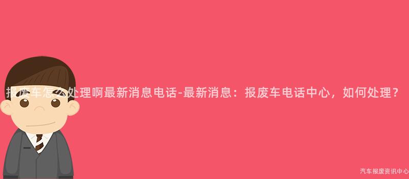报废车怎么处理啊最新消息电话-最新消息：报废车电话中心，如何处理？