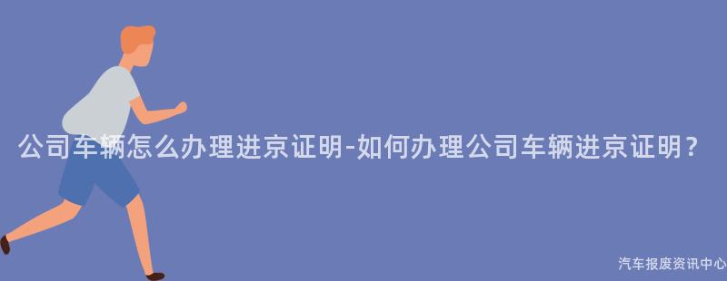 公司车辆怎么办理进京证明-如何办理公司车辆进京证明？