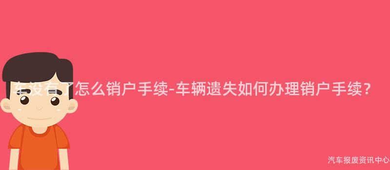车没有了怎么销户手续-车辆遗失如何办理销户手续？