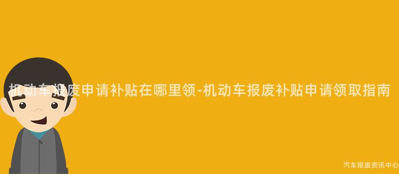 机动车报废申请补贴在哪里领-机动车报废补贴申请领取指南
