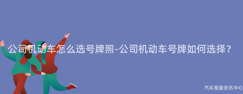 公司机动车怎么选号牌照-公司机动车号牌如何选择？