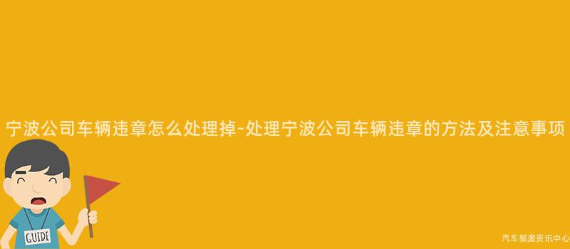 宁波公司车辆违章怎么处理掉-处理宁波公司车辆违章的方法及注意事项