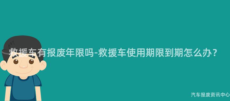 救援车有报废年限吗-救援车使用期限到期怎么办？