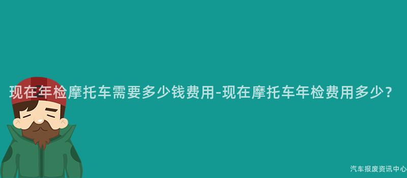 现在年检摩托车需要多少钱费用-现在摩托车年检费用多少？