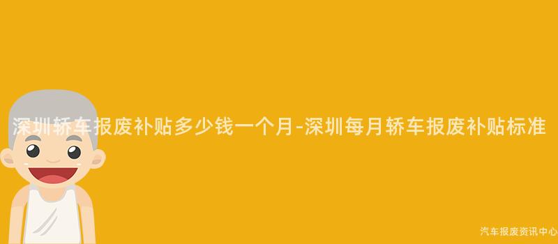 深圳轿车报废补贴多少钱一个月-深圳每月轿车报废补贴标准