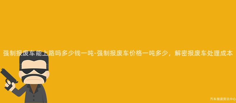 强制报废车能上路吗多少钱一吨-强制报废车价格一吨多少，解密报废车处理成本