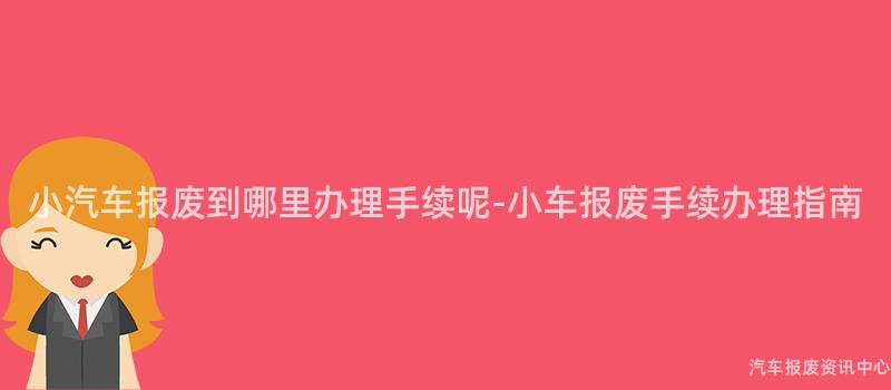 小汽车报废到哪里办理手续呢-小车报废手续办理指南