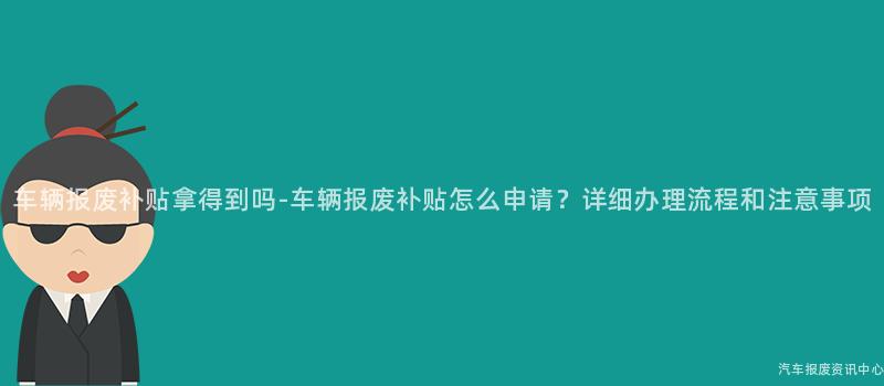车辆报废补贴拿得到吗-车辆报废补贴怎么申请？详细办理流程和注意事项