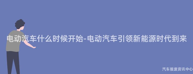 电动汽车什么时候开始-电动汽车引领新能源时代到来