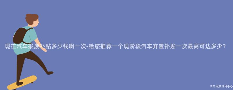 现在汽车报废补贴多少钱啊一次-给您推荐一个现阶段汽车弃置补贴一次最高可达多少？