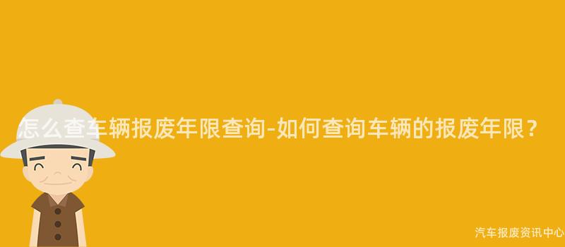 怎么查车辆报废年限查询-如何查询车辆的报废年限？