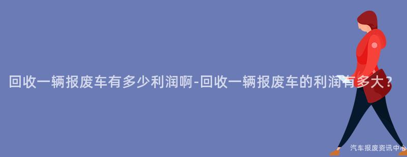 回收一辆报废车有多少利润啊-回收一辆报废车的利润有多大？
