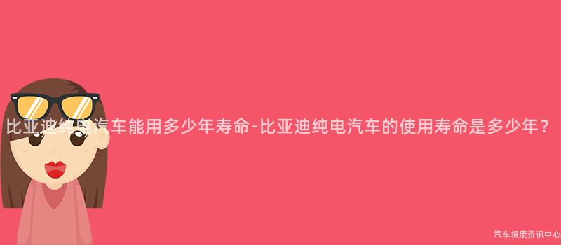 比亚迪纯电汽车能用多少年寿命-比亚迪纯电汽车的使用寿命是多少年？