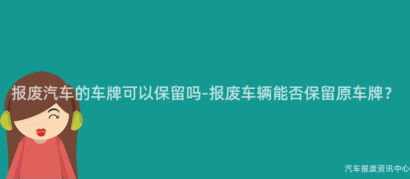 报废汽车的车牌可以保留吗-报废车辆能否保留原车牌？
