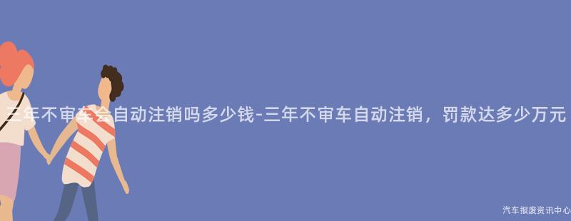 三年不审车会自动注销吗多少钱-三年不审车自动注销，罚款达多少万元