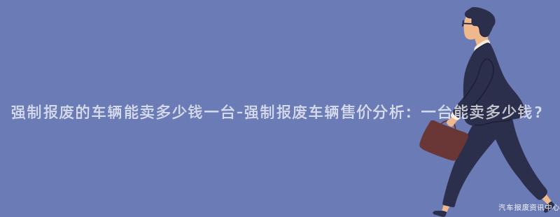 强制报废的车辆能卖多少钱一台-强制报废车辆售价分析：一台能卖多少钱？