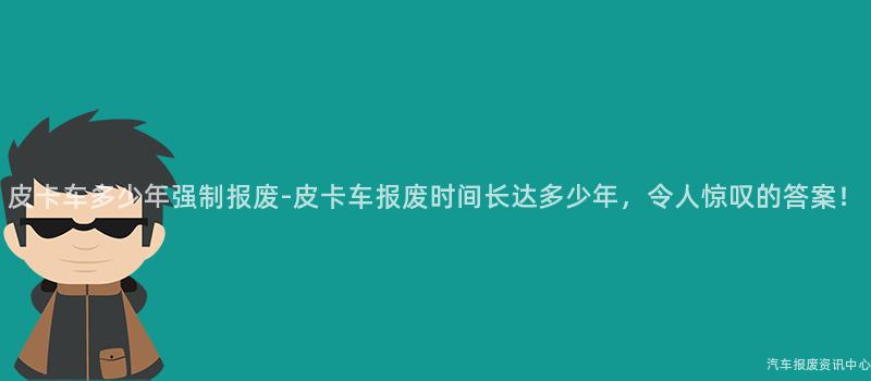 皮卡车多少年强制报废-皮卡车报废时间长达多少年，令人惊叹的答案！
