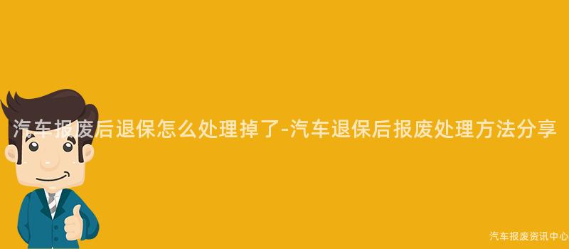 汽车报废后退保怎么处理掉了-汽车退保后报废处理方法分享