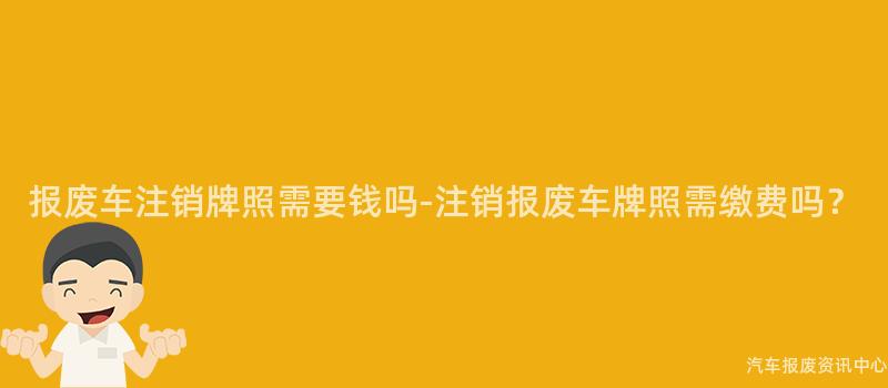 报废车注销牌照需要钱吗-注销报废车牌照需缴费吗？