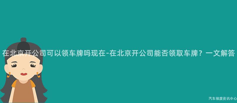 在北京开公司可以领车牌吗现在-在北京开公司能否领取车牌？一文解答
