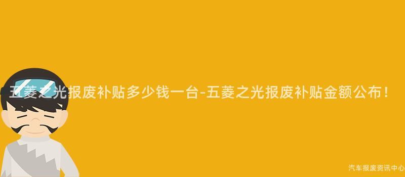 五菱之光报废补贴多少钱一台-五菱之光报废补贴金额公布！