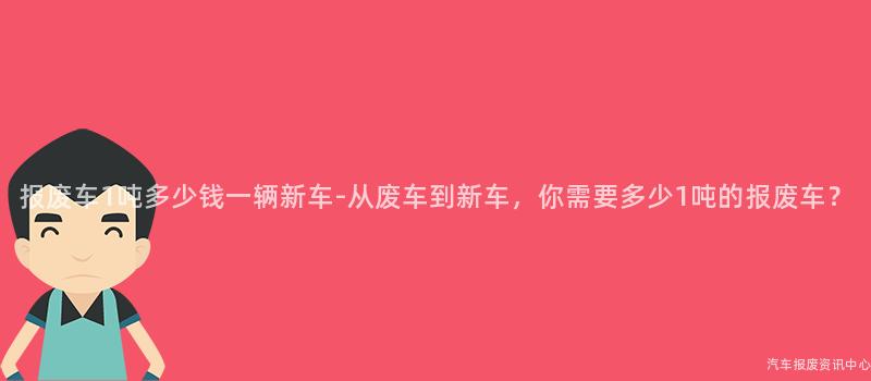 报废车1吨多少钱一辆新车-从废车到新车，你需要多少1吨的报废车？