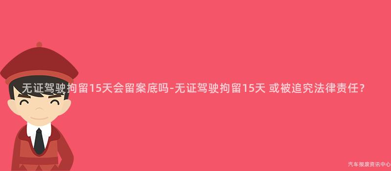 无证驾驶拘留15天会留案底吗-无证驾驶拘留15天 或被追究法律责任？