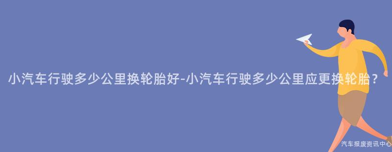 小汽车行驶多少公里换轮胎好-小汽车行驶多少公里应更换轮胎？