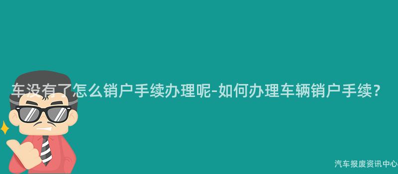 车没有了怎么销户手续办理呢-如何办理车辆销户手续？