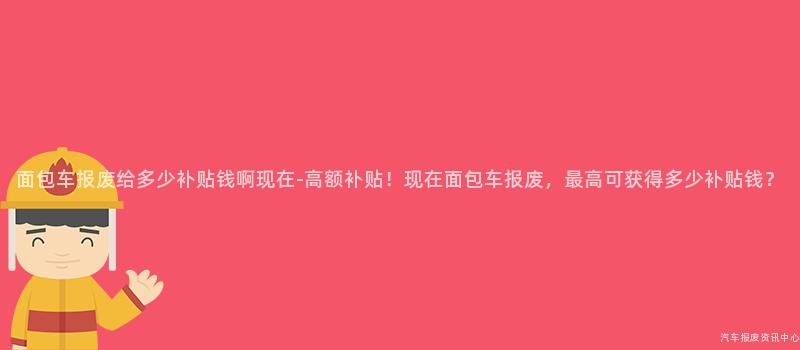 面包车报废给多少补贴钱啊现在-高额补贴！现在面包车报废，最高可获得多少补贴钱？