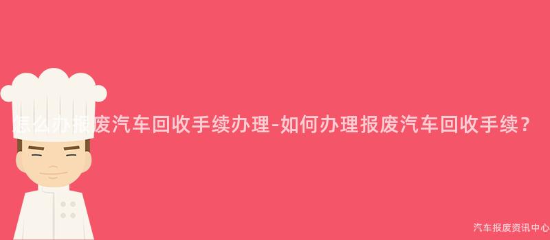怎么办报废汽车回收手续办理-如何办理报废汽车回收手续？