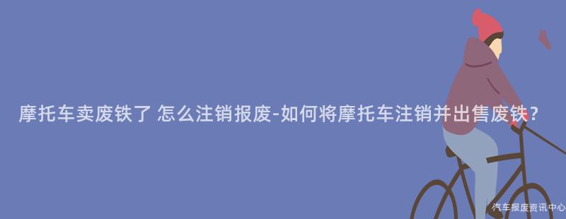 摩托车卖废铁了 怎么注销报废-如何将摩托车注销并出售废铁？