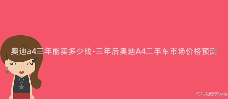 奥迪a4三年能卖多少钱-三年后奥迪A4二手车市场价格预测