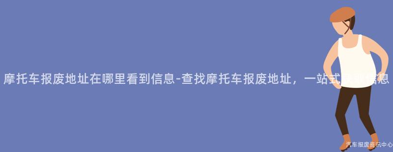 摩托车报废地址在哪里看到信息-查找摩托车报废地址，一站式获取信息