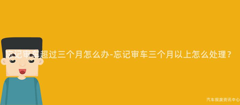 忘记审车超过三个月怎么办-忘记审车三个月以上怎么处理？