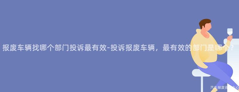 报废车辆找哪个部门投诉最有效-投诉报废车辆，最有效的部门是哪个？