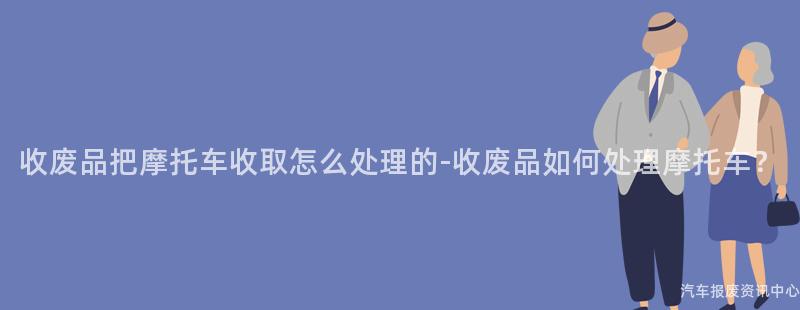 收废品把摩托车收取怎么处理的-收废品如何处理摩托车？