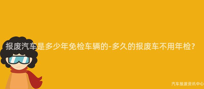 报废汽车是多少年免检车辆的-多久的报废车不用年检？