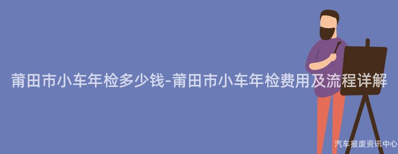 莆田市小车年检多少钱-莆田市小车年检费用及流程详解