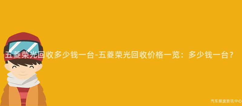 五菱荣光回收多少钱一台-五菱荣光回收价格一览：多少钱一台？