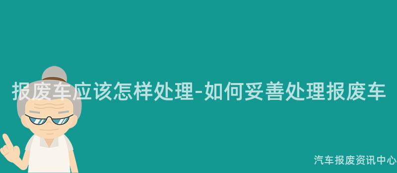 报废车应该怎样处理-如何妥善处理报废车